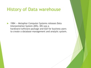 History of Data warehouse
 1984 — Metaphor Computer Systems releases Data
Interpretation System (DIS). DIS was a
hardware/software package and GUI for business users
to create a database management and analytic system.
 
