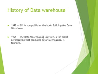 History of Data warehouse
 1992 — Bill Inmon publishes the book Building the Data
Warehouse.
 1995 — The Data Warehousing Institute, a for-profit
organization that promotes data warehousing, is
founded.
 