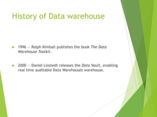 History of Data warehouse
 1996 — Ralph Kimball publishes the book The Data
Warehouse Toolkit.
 2000 — Daniel Linstedt releases the Data Vault, enabling
real time auditable Data Warehouses warehouse.
 