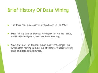 Brief History Of Data Mining
 The term "Data mining" was introduced in the 1990s.
 Data mining can be tracked through classical statistics,
artificial intelligence, and machine learning.
 Statistics are the foundation of most technologies on
which data mining is built. All of these are used to study
data and data relationships.
 