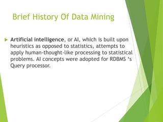  Artificial intelligence, or AI, which is built upon
heuristics as opposed to statistics, attempts to
apply human-thought-like processing to statistical
problems. AI concepts were adopted for RDBMS ‘s
Query processor.
Brief History Of Data Mining
 