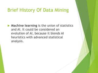 Brief History Of Data Mining
 Machine learning is the union of statistics
and AI. It could be considered an
evolution of AI, because it blends AI
heuristics with advanced statistical
analysis.
 