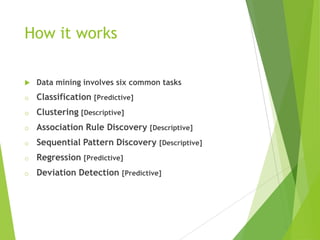 How it works
 Data mining involves six common tasks
o Classification [Predictive]
o Clustering [Descriptive]
o Association Rule Discovery [Descriptive]
o Sequential Pattern Discovery [Descriptive]
o Regression [Predictive]
o Deviation Detection [Predictive]
 