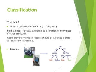 Classification
What is it ?
 Given a collection of records (training set )
Find a model for class attribute as a function of the values
of other attributes
Goal: previously unseen records should be assigned a class
as accurately as possible.
 Example:
 