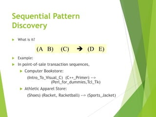 Sequential Pattern
Discovery
 What is it?
 Example:
 In point-of-sale transaction sequences,
 Computer Bookstore:
(Intro_To_Visual_C) (C++_Primer) -->
(Perl_for_dummies,Tcl_Tk)
 Athletic Apparel Store:
(Shoes) (Racket, Racketball) --> (Sports_Jacket)
(A B) (C)  (D E)
 