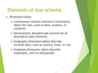 Elements of star schema
 Dimension tables
 A dimension contains reference information
about the fact, such as date, product, or
customer.
 Demoralized, decoded and cleaned set of
descriptive data elements
 Geography dimension tables describe
location data, such as country, state, or city
 Employee dimension tables describe
employees, such as salespeople
 
