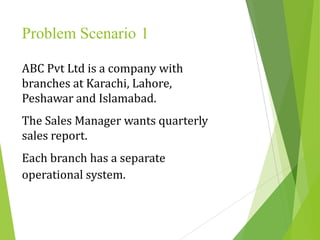 Problem Scenario 1
ABC Pvt Ltd is a company with
branches at Karachi, Lahore,
Peshawar and Islamabad.
The Sales Manager wants quarterly
sales report.
Each branch has a separate
operational system.
 