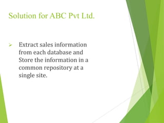 Solution for ABC Pvt Ltd.
 Extract sales information
from each database and
Store the information in a
common repository at a
single site.
 