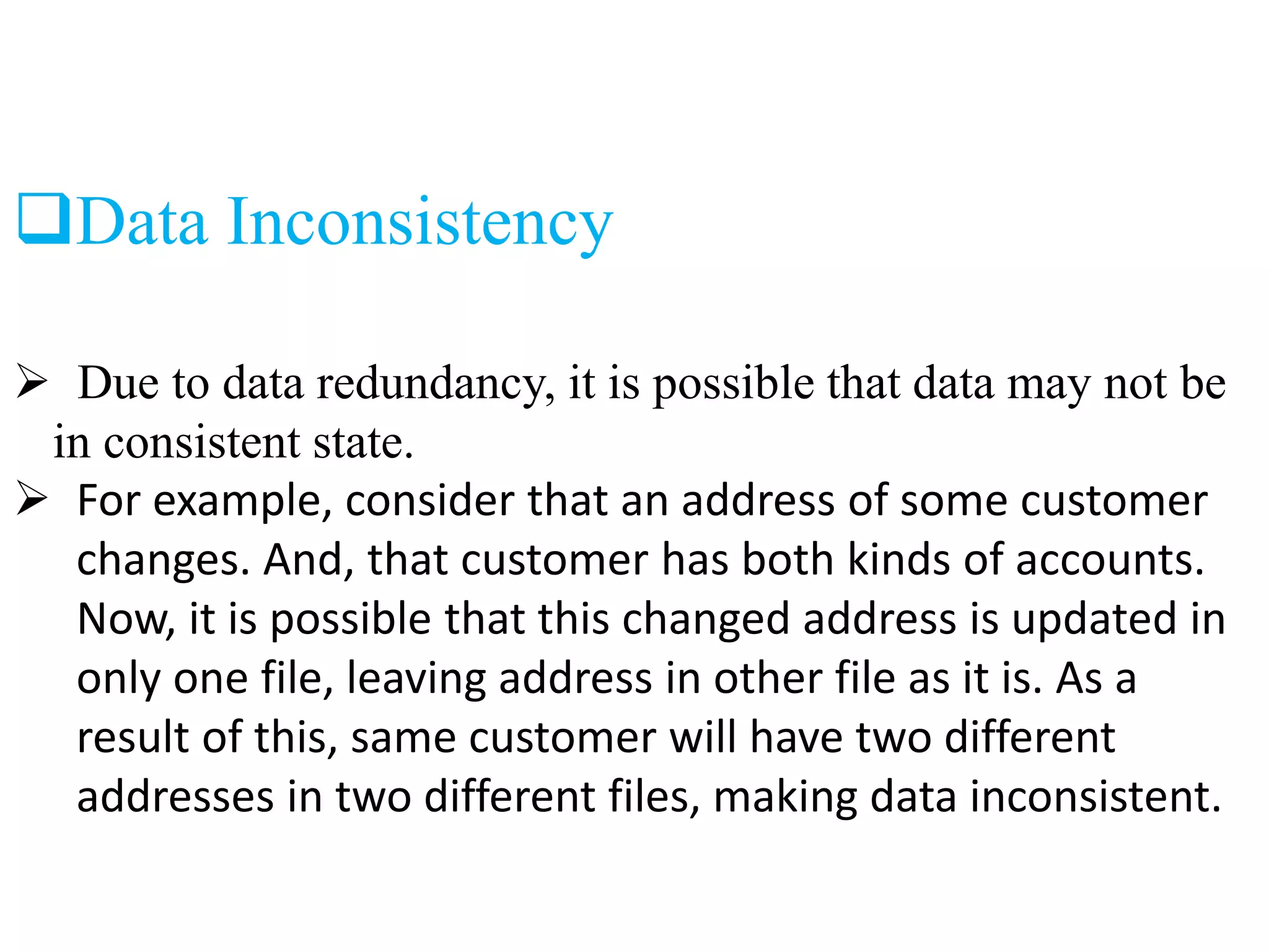 Data Inconsistency
 Due to data redundancy, it is possible that data may not be
in consistent state.
 For example, consider that an address of some customer
changes. And, that customer has both kinds of accounts.
Now, it is possible that this changed address is updated in
only one file, leaving address in other file as it is. As a
result of this, same customer will have two different
addresses in two different files, making data inconsistent.
 