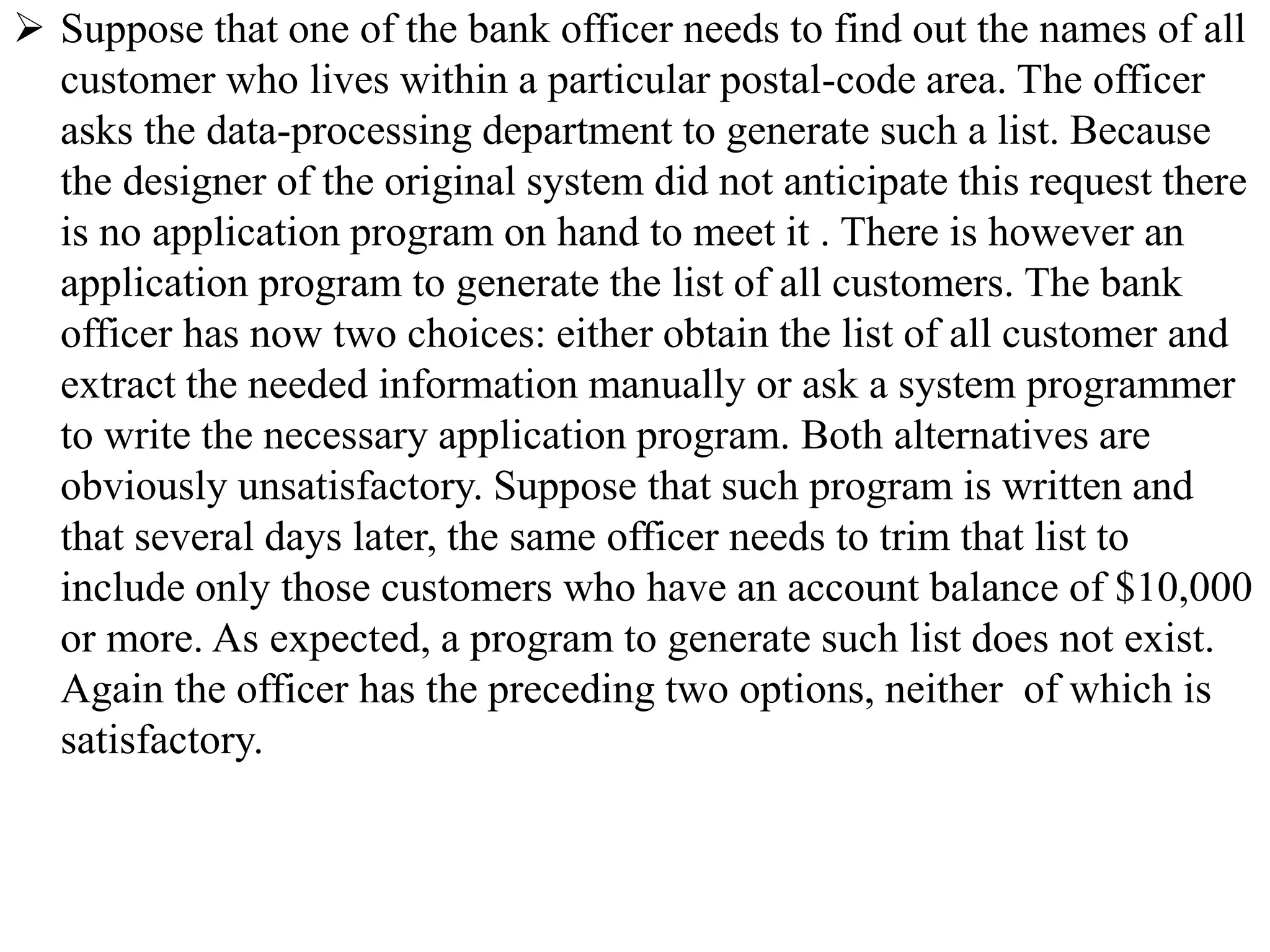  Suppose that one of the bank officer needs to find out the names of all
customer who lives within a particular postal-code area. The officer
asks the data-processing department to generate such a list. Because
the designer of the original system did not anticipate this request there
is no application program on hand to meet it . There is however an
application program to generate the list of all customers. The bank
officer has now two choices: either obtain the list of all customer and
extract the needed information manually or ask a system programmer
to write the necessary application program. Both alternatives are
obviously unsatisfactory. Suppose that such program is written and
that several days later, the same officer needs to trim that list to
include only those customers who have an account balance of $10,000
or more. As expected, a program to generate such list does not exist.
Again the officer has the preceding two options, neither of which is
satisfactory.
 