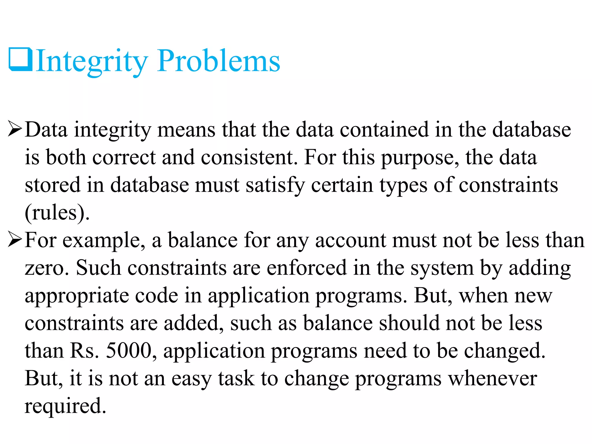 Integrity Problems
Data integrity means that the data contained in the database
is both correct and consistent. For this purpose, the data
stored in database must satisfy certain types of constraints
(rules).
For example, a balance for any account must not be less than
zero. Such constraints are enforced in the system by adding
appropriate code in application programs. But, when new
constraints are added, such as balance should not be less
than Rs. 5000, application programs need to be changed.
But, it is not an easy task to change programs whenever
required.
 