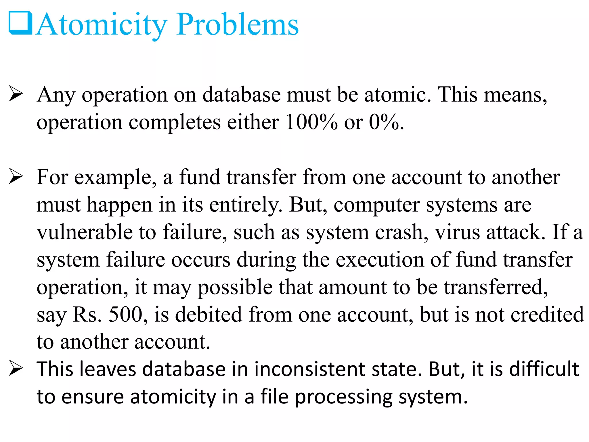 Atomicity Problems
 Any operation on database must be atomic. This means,
operation completes either 100% or 0%.
 For example, a fund transfer from one account to another
must happen in its entirely. But, computer systems are
vulnerable to failure, such as system crash, virus attack. If a
system failure occurs during the execution of fund transfer
operation, it may possible that amount to be transferred,
say Rs. 500, is debited from one account, but is not credited
to another account.
 This leaves database in inconsistent state. But, it is difficult
to ensure atomicity in a file processing system.
 