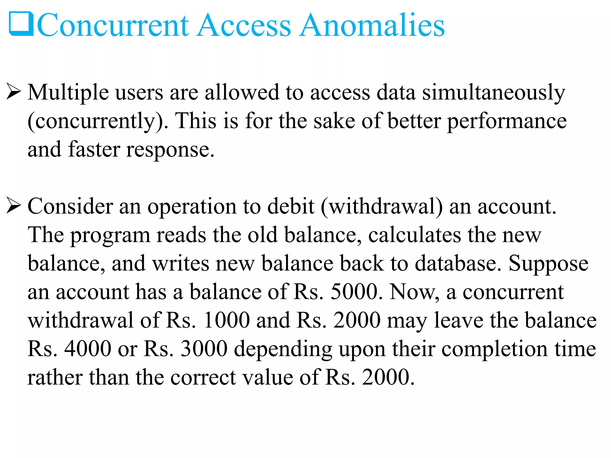 Concurrent Access Anomalies
 Multiple users are allowed to access data simultaneously
(concurrently). This is for the sake of better performance
and faster response.
 Consider an operation to debit (withdrawal) an account.
The program reads the old balance, calculates the new
balance, and writes new balance back to database. Suppose
an account has a balance of Rs. 5000. Now, a concurrent
withdrawal of Rs. 1000 and Rs. 2000 may leave the balance
Rs. 4000 or Rs. 3000 depending upon their completion time
rather than the correct value of Rs. 2000.
 