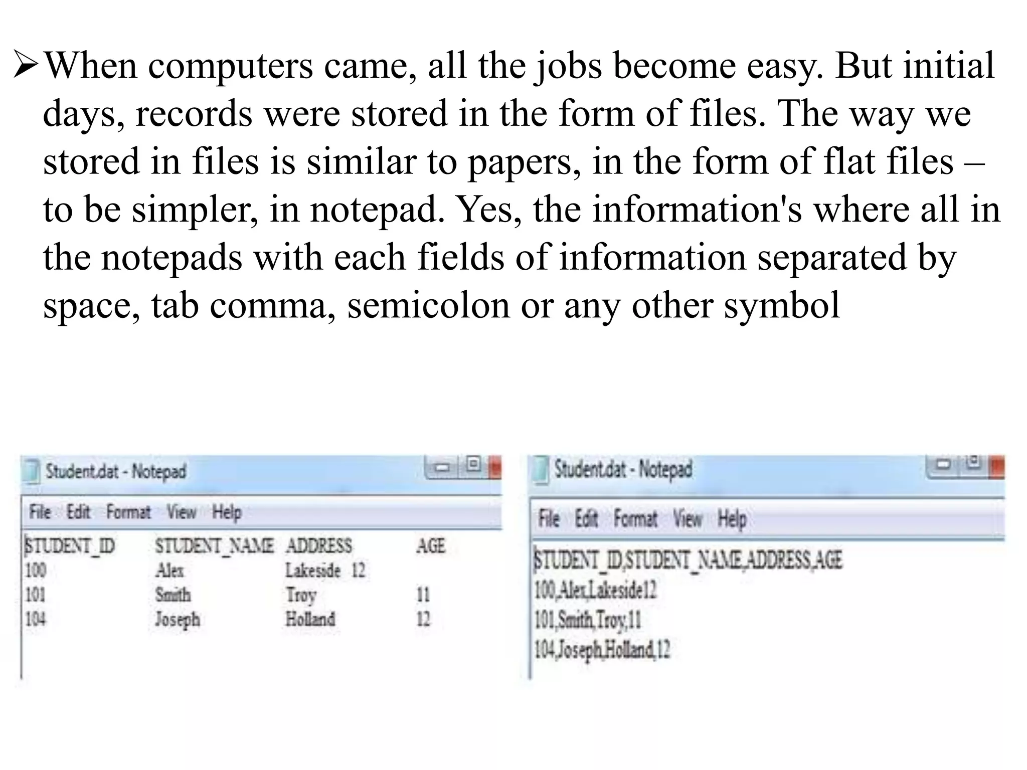 When computers came, all the jobs become easy. But initial
days, records were stored in the form of files. The way we
stored in files is similar to papers, in the form of flat files –
to be simpler, in notepad. Yes, the information's where all in
the notepads with each fields of information separated by
space, tab comma, semicolon or any other symbol
 