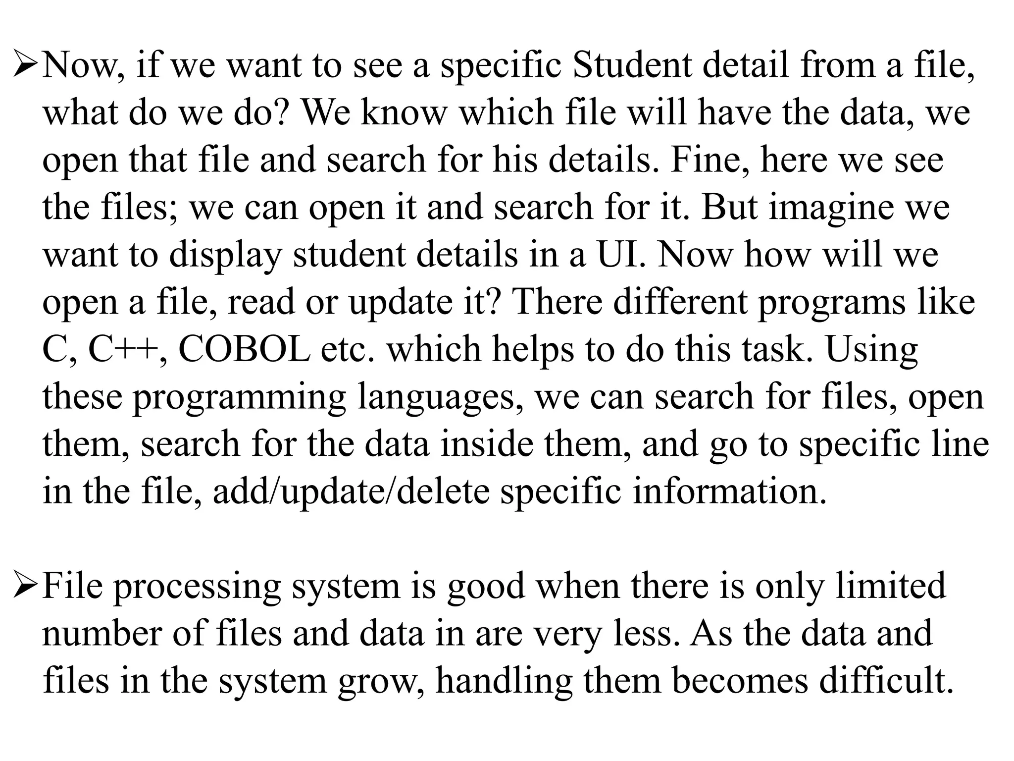 Now, if we want to see a specific Student detail from a file,
what do we do? We know which file will have the data, we
open that file and search for his details. Fine, here we see
the files; we can open it and search for it. But imagine we
want to display student details in a UI. Now how will we
open a file, read or update it? There different programs like
C, C++, COBOL etc. which helps to do this task. Using
these programming languages, we can search for files, open
them, search for the data inside them, and go to specific line
in the file, add/update/delete specific information.
File processing system is good when there is only limited
number of files and data in are very less. As the data and
files in the system grow, handling them becomes difficult.
 