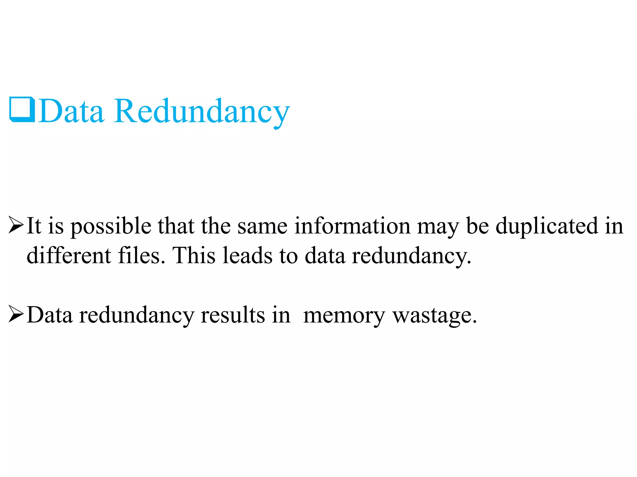 Data Redundancy
It is possible that the same information may be duplicated in
different files. This leads to data redundancy.
Data redundancy results in memory wastage.
 