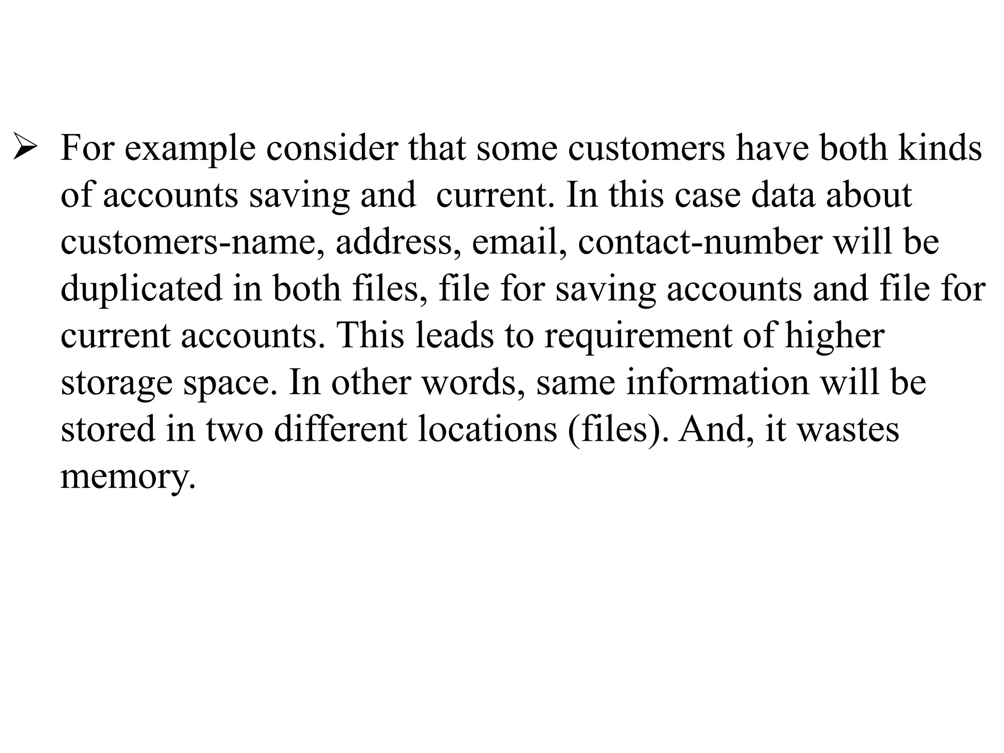  For example consider that some customers have both kinds
of accounts saving and current. In this case data about
customers-name, address, email, contact-number will be
duplicated in both files, file for saving accounts and file for
current accounts. This leads to requirement of higher
storage space. In other words, same information will be
stored in two different locations (files). And, it wastes
memory.
 
