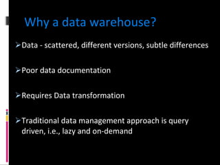 Why a data warehouse? Data - scattered, different versions, subtle differences Poor data documentation Requires Data transformation Traditional data management approach is query driven, i.e., lazy and on-demand 