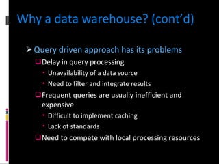 Why a data warehouse? (cont’d) Query driven approach has its problems Delay in query processing Unavailability of a data source Need to filter and integrate results Frequent queries are usually inefficient and expensive Difficult to implement caching Lack of standards Need to compete with local processing resources 