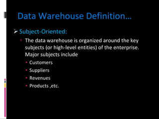 Data Warehouse Definition… Subject-Oriented: The data warehouse is organized around the key subjects (or high-level entities) of the enterprise. Major subjects include Customers Suppliers Revenues Products ,etc. 
