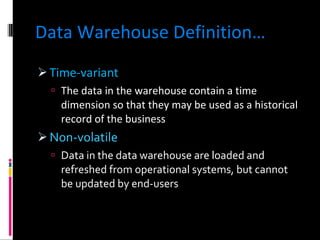 Data Warehouse Definition… Time-variant The data in the warehouse contain a time dimension so that they may be used as a historical record of the business Non-volatile Data in the data warehouse are loaded and refreshed from operational systems, but cannot be updated by end-users 