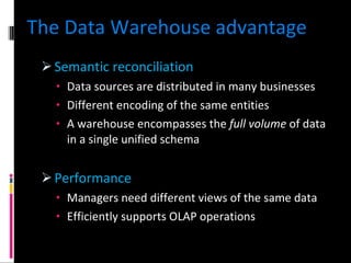 The Data Warehouse advantage Semantic reconciliation Data sources are distributed in many businesses Different encoding of the same entities A warehouse encompasses the  full volume  of data in a single unified schema Performance Managers need different views of the same data Efficiently supports OLAP operations 