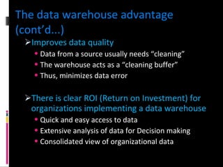 The data warehouse advantage (cont’d...) Improves data quality Data from a source usually needs “cleaning” The warehouse acts as a “cleaning buffer” Thus, minimizes data error There is clear ROI (Return on Investment) for organizations implementing a data warehouse Quick and easy access to data Extensive analysis of data for Decision making Consolidated view of organizational data 