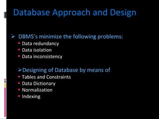 Database Approach and Design DBMS’s minimize the following problems: Data redundancy Data isolation Data inconsistency Designing of Database by means of Tables and Constraints Data Dictionary Normalization Indexing 