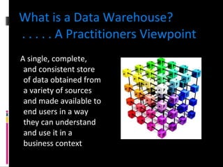 What is a Data Warehouse?  . . . . . A Practitioners Viewpoint A single, complete, and consistent store of data obtained from a variety of sources and made available to end users in a way they can understand and use it in a business context 