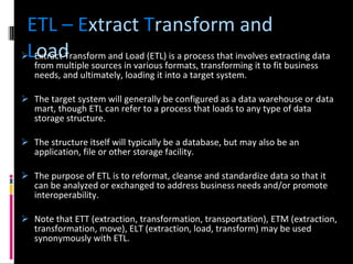 ETL – E xtract  T ransform   and  L oad Extract Transform and Load (ETL) is a process that involves extracting data from multiple sources in various formats, transforming it to fit business needs, and ultimately, loading it into a target system. The target system will generally be configured as a data warehouse or data mart, though ETL can refer to a process that loads to any type of data storage structure.  The structure itself will typically be a database, but may also be an application, file or other storage facility.  The purpose of ETL is to reformat, cleanse and standardize data so that it can be analyzed or exchanged to address business needs and/or promote interoperability.  Note that ETT (extraction, transformation, transportation), ETM (extraction, transformation, move), ELT (extraction, load, transform) may be used synonymously with ETL. 