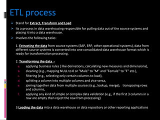 ETL process Stand for  Extract, Transform and Load Its a process in data warehousing responsible for pulling data out of the source systems and placing it into a data warehouse.  Involves the following tasks: 1.  Extracting the data  from source systems (SAP, ERP, other operational systems), data from different source systems is converted into one consolidated data warehouse format which is ready for transformation processing.  2.  Transforming the data  - applying business rules ( like derivations, calculating new measures and dimensions),    cleaning (e.g., mapping NULL to 0 or "Male" to "M" and "Female" to "F" etc.),   filtering (e.g., selecting only certain columns to load),   splitting a column into multiple columns and vice versa,   joining together data from multiple sources (e.g., lookup, merge),   transposing rows and columns,   applying any kind of simple or complex data validation (e.g., if the first 3 columns in a row are empty then reject the row from processing)  3. Loading the data  into a data warehouse or data repository or other reporting applications 