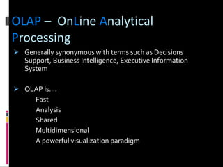 OLAP  –  On L ine  A nalytical  P rocessing Generally synonymous with terms such as Decisions Support, Business Intelligence, Executive Information System OLAP is….   Fast Analysis Shared Multidimensional A powerful visualization paradigm 