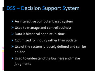 DSS – D ecision  S upport  S ystem An interactive computer based system Used to manage and control business Data is historical or point-in-time Optimized for inquiry rather than update Use of the system is loosely defined and can be ad-hoc Used to understand the business and make judgments 