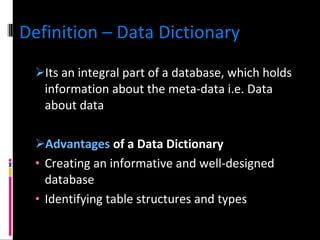 Definition – Data Dictionary Its an integral part of a database, which holds information about the meta-data i.e. Data about data Advantages  of a Data Dictionary Creating an informative and well-designed database Identifying table structures and types 