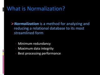 What is Normalization? Normalization  is a method for analyzing and reducing a relational database to its most streamlined form   Minimum redundancy Maximum data integrity Best processing performance 