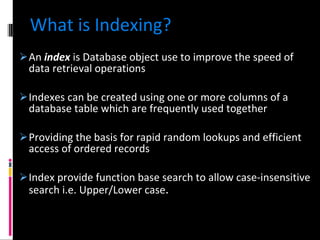 What is Indexing? An  index  is Database object use to improve the speed of data retrieval operations Indexes can be created using one or more columns of a database table which are frequently used together Providing the basis for rapid random lookups and efficient access of ordered records Index provide function base search to allow case-insensitive search i.e. Upper/Lower case . 
