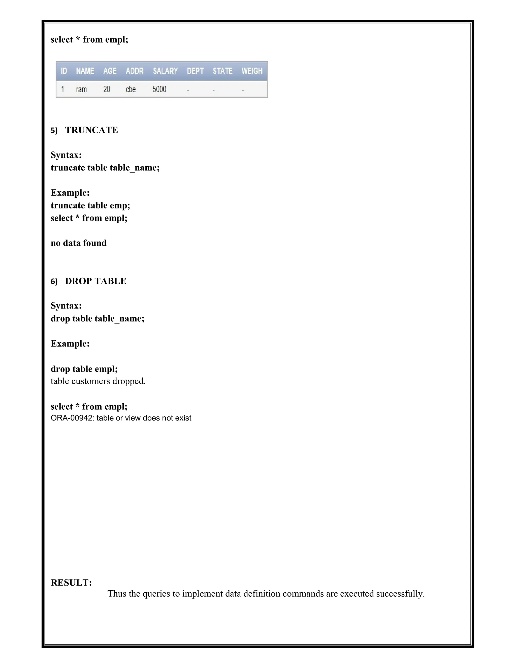 select * from empl;
5) TRUNCATE
Syntax:
truncate table table_name;
Example:
truncate table emp;
select * from empl;
no data found
6) DROP TABLE
Syntax:
drop table table_name;
Example:
drop table empl;
table customers dropped.
select * from empl;
ORA-00942: table or view does not exist
RESULT:
Thus the queries to implement data definition commands are executed successfully.
 
