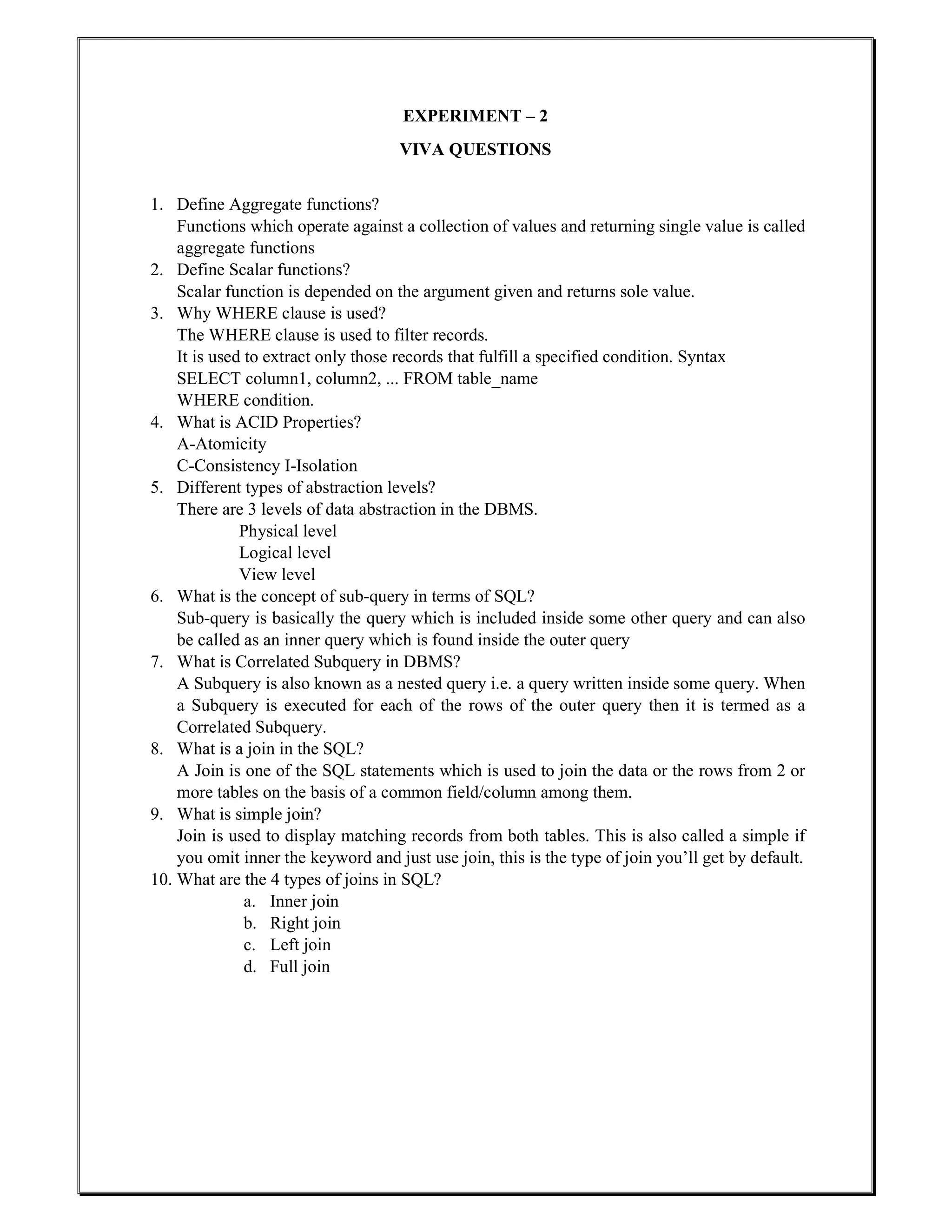 EXPERIMENT – 2
VIVA QUESTIONS
1. Define Aggregate functions?
Functions which operate against a collection of values and returning single value is called
aggregate functions
2. Define Scalar functions?
Scalar function is depended on the argument given and returns sole value.
3. Why WHERE clause is used?
The WHERE clause is used to filter records.
It is used to extract only those records that fulfill a specified condition. Syntax
SELECT column1, column2, ... FROM table_name
WHERE condition.
4. What is ACID Properties?
A-Atomicity
C-Consistency I-Isolation
5. Different types of abstraction levels?
There are 3 levels of data abstraction in the DBMS.
Physical level
Logical level
View level
6. What is the concept of sub-query in terms of SQL?
Sub-query is basically the query which is included inside some other query and can also
be called as an inner query which is found inside the outer query
7. What is Correlated Subquery in DBMS?
A Subquery is also known as a nested query i.e. a query written inside some query. When
a Subquery is executed for each of the rows of the outer query then it is termed as a
Correlated Subquery.
8. What is a join in the SQL?
A Join is one of the SQL statements which is used to join the data or the rows from 2 or
more tables on the basis of a common field/column among them.
9. What is simple join?
Join is used to display matching records from both tables. This is also called a simple if
you omit inner the keyword and just use join, this is the type of join you’ll get by default.
10. What are the 4 types of joins in SQL?
a. Inner join
b. Right join
c. Left join
d. Full join
 