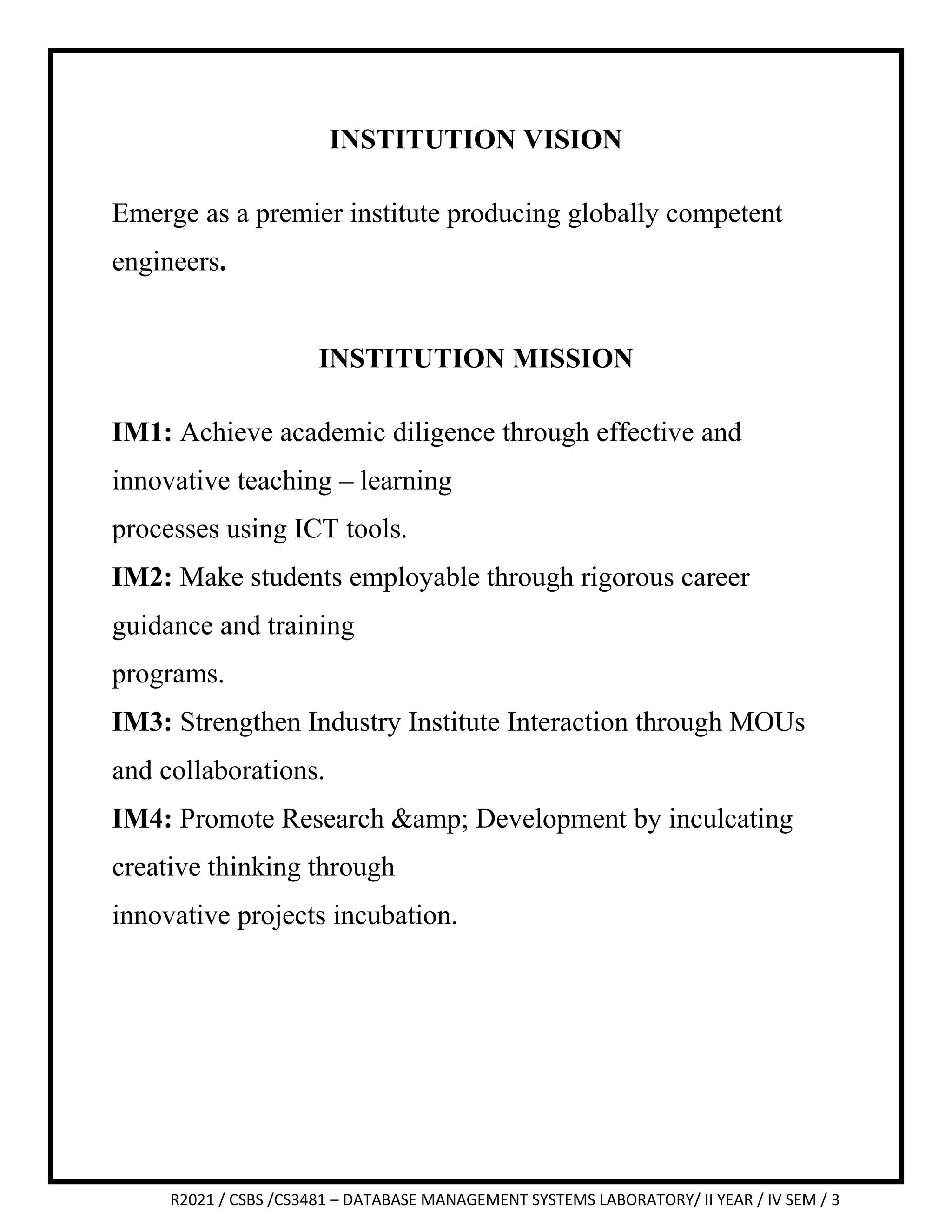 R2021 / CSBS /CS3481 – DATABASE MANAGEMENT SYSTEMS LABORATORY/ II YEAR / IV SEM / 3
INSTITUTION VISION
Emerge as a premier institute producing globally competent
engineers.
INSTITUTION MISSION
IM1: Achieve academic diligence through effective and
innovative teaching – learning
processes using ICT tools.
IM2: Make students employable through rigorous career
guidance and training
programs.
IM3: Strengthen Industry Institute Interaction through MOUs
and collaborations.
IM4: Promote Research &amp; Development by inculcating
creative thinking through
innovative projects incubation.
 