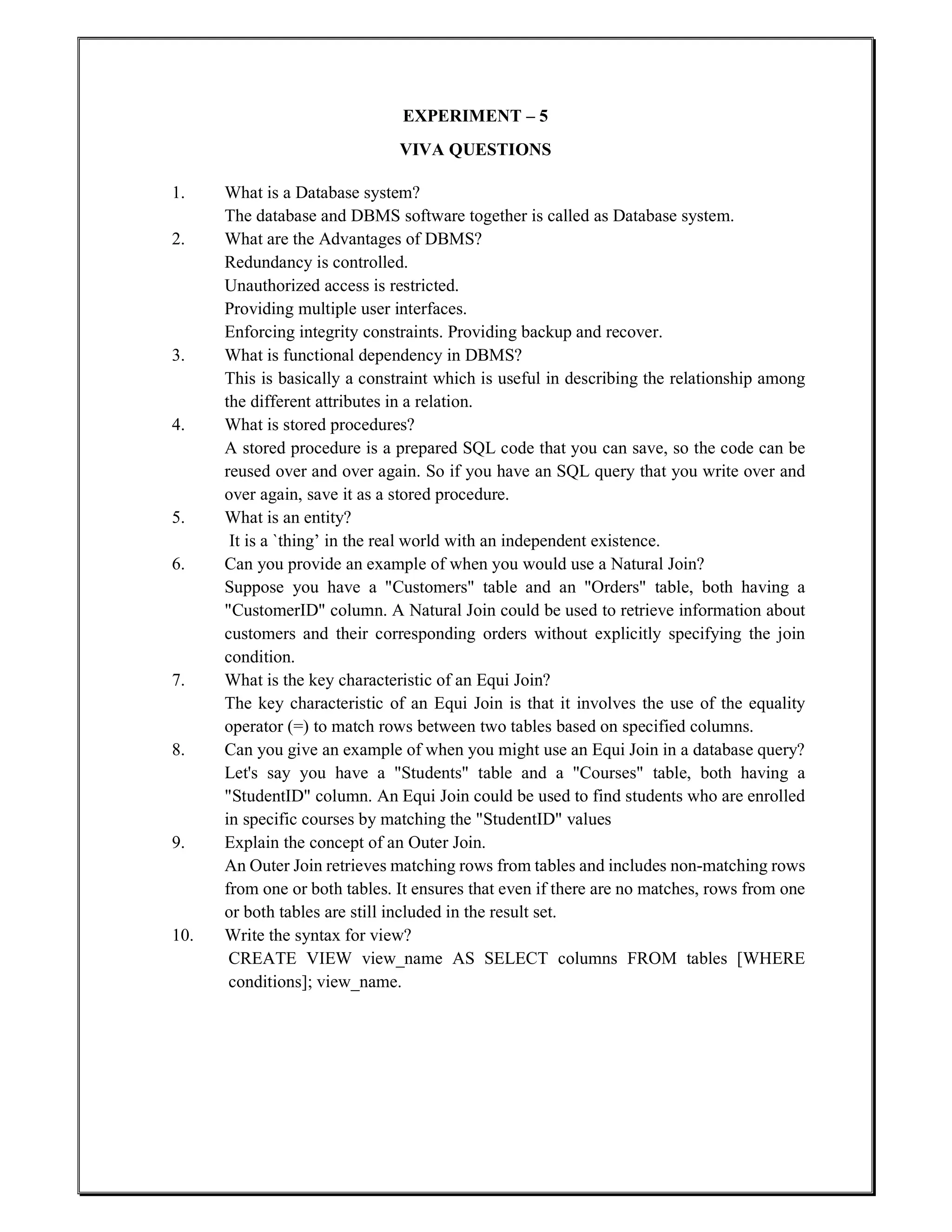 EXPERIMENT – 5
VIVA QUESTIONS
1. What is a Database system?
The database and DBMS software together is called as Database system.
2. What are the Advantages of DBMS?
Redundancy is controlled.
Unauthorized access is restricted.
Providing multiple user interfaces.
Enforcing integrity constraints. Providing backup and recover.
3. What is functional dependency in DBMS?
This is basically a constraint which is useful in describing the relationship among
the different attributes in a relation.
4. What is stored procedures?
A stored procedure is a prepared SQL code that you can save, so the code can be
reused over and over again. So if you have an SQL query that you write over and
over again, save it as a stored procedure.
5. What is an entity?
It is a `thing’ in the real world with an independent existence.
6. Can you provide an example of when you would use a Natural Join?
Suppose you have a "Customers" table and an "Orders" table, both having a
"CustomerID" column. A Natural Join could be used to retrieve information about
customers and their corresponding orders without explicitly specifying the join
condition.
7. What is the key characteristic of an Equi Join?
The key characteristic of an Equi Join is that it involves the use of the equality
operator (=) to match rows between two tables based on specified columns.
8. Can you give an example of when you might use an Equi Join in a database query?
Let's say you have a "Students" table and a "Courses" table, both having a
"StudentID" column. An Equi Join could be used to find students who are enrolled
in specific courses by matching the "StudentID" values
9. Explain the concept of an Outer Join.
An Outer Join retrieves matching rows from tables and includes non-matching rows
from one or both tables. It ensures that even if there are no matches, rows from one
or both tables are still included in the result set.
10. Write the syntax for view?
CREATE VIEW view_name AS SELECT columns FROM tables [WHERE
conditions]; view_name.
 