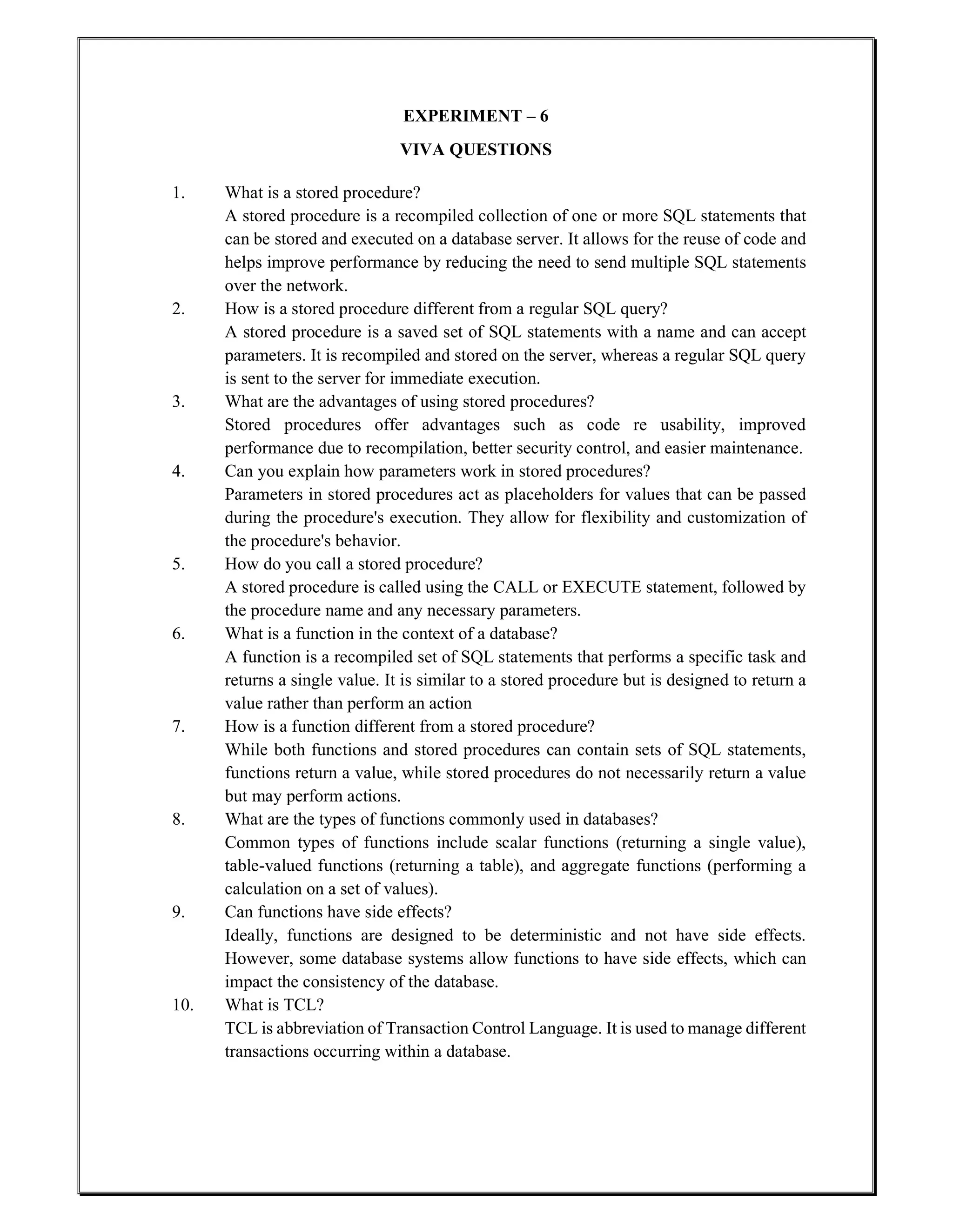EXPERIMENT – 6
VIVA QUESTIONS
1. What is a stored procedure?
A stored procedure is a recompiled collection of one or more SQL statements that
can be stored and executed on a database server. It allows for the reuse of code and
helps improve performance by reducing the need to send multiple SQL statements
over the network.
2. How is a stored procedure different from a regular SQL query?
A stored procedure is a saved set of SQL statements with a name and can accept
parameters. It is recompiled and stored on the server, whereas a regular SQL query
is sent to the server for immediate execution.
3. What are the advantages of using stored procedures?
Stored procedures offer advantages such as code re usability, improved
performance due to recompilation, better security control, and easier maintenance.
4. Can you explain how parameters work in stored procedures?
Parameters in stored procedures act as placeholders for values that can be passed
during the procedure's execution. They allow for flexibility and customization of
the procedure's behavior.
5. How do you call a stored procedure?
A stored procedure is called using the CALL or EXECUTE statement, followed by
the procedure name and any necessary parameters.
6. What is a function in the context of a database?
A function is a recompiled set of SQL statements that performs a specific task and
returns a single value. It is similar to a stored procedure but is designed to return a
value rather than perform an action
7. How is a function different from a stored procedure?
While both functions and stored procedures can contain sets of SQL statements,
functions return a value, while stored procedures do not necessarily return a value
but may perform actions.
8. What are the types of functions commonly used in databases?
Common types of functions include scalar functions (returning a single value),
table-valued functions (returning a table), and aggregate functions (performing a
calculation on a set of values).
9. Can functions have side effects?
Ideally, functions are designed to be deterministic and not have side effects.
However, some database systems allow functions to have side effects, which can
impact the consistency of the database.
10. What is TCL?
TCL is abbreviation of Transaction Control Language. It is used to manage different
transactions occurring within a database.
 