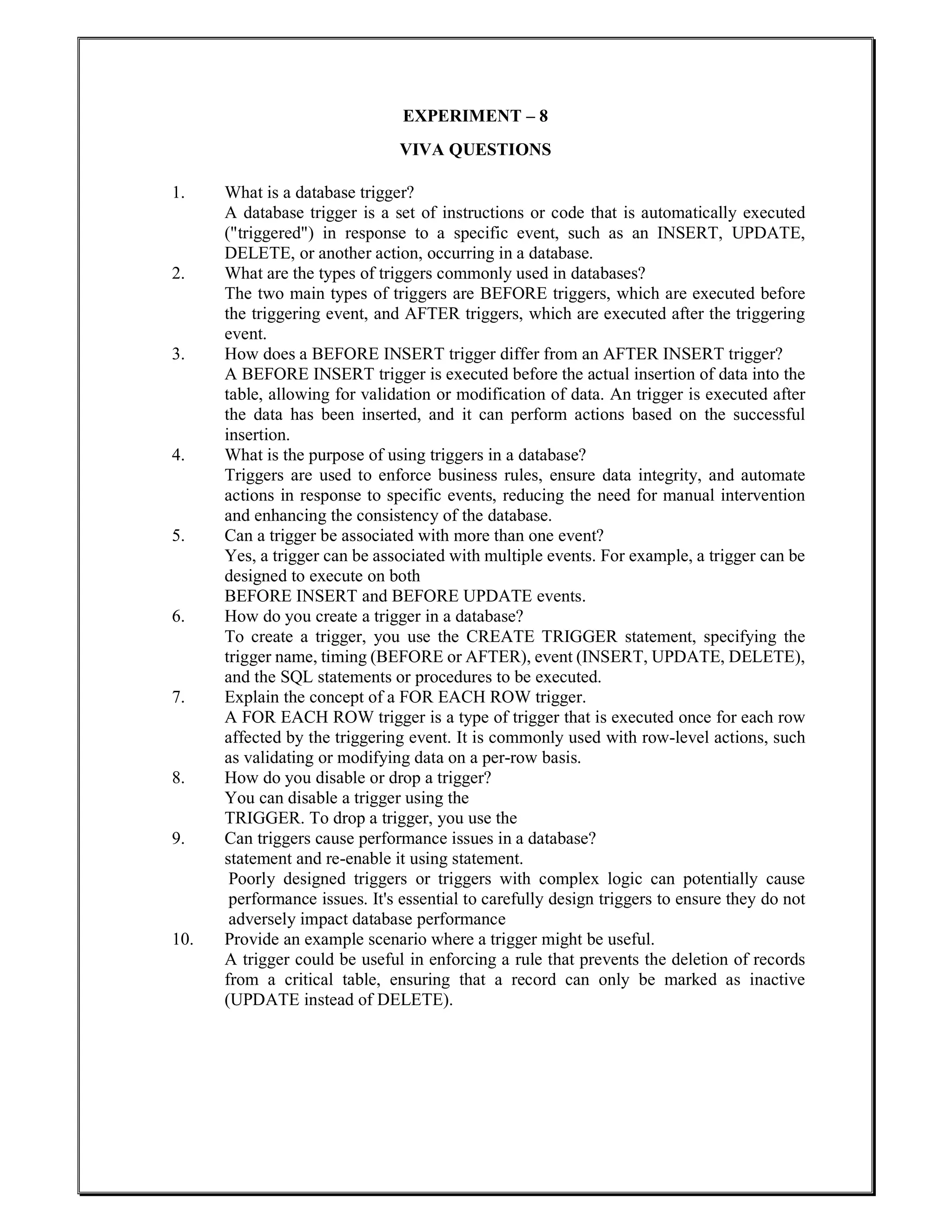 EXPERIMENT – 8
VIVA QUESTIONS
1. What is a database trigger?
A database trigger is a set of instructions or code that is automatically executed
("triggered") in response to a specific event, such as an INSERT, UPDATE,
DELETE, or another action, occurring in a database.
2. What are the types of triggers commonly used in databases?
The two main types of triggers are BEFORE triggers, which are executed before
the triggering event, and AFTER triggers, which are executed after the triggering
event.
3. How does a BEFORE INSERT trigger differ from an AFTER INSERT trigger?
A BEFORE INSERT trigger is executed before the actual insertion of data into the
table, allowing for validation or modification of data. An trigger is executed after
the data has been inserted, and it can perform actions based on the successful
insertion.
4. What is the purpose of using triggers in a database?
Triggers are used to enforce business rules, ensure data integrity, and automate
actions in response to specific events, reducing the need for manual intervention
and enhancing the consistency of the database.
5. Can a trigger be associated with more than one event?
Yes, a trigger can be associated with multiple events. For example, a trigger can be
designed to execute on both
BEFORE INSERT and BEFORE UPDATE events.
6. How do you create a trigger in a database?
To create a trigger, you use the CREATE TRIGGER statement, specifying the
trigger name, timing (BEFORE or AFTER), event (INSERT, UPDATE, DELETE),
and the SQL statements or procedures to be executed.
7. Explain the concept of a FOR EACH ROW trigger.
A FOR EACH ROW trigger is a type of trigger that is executed once for each row
affected by the triggering event. It is commonly used with row-level actions, such
as validating or modifying data on a per-row basis.
8. How do you disable or drop a trigger?
You can disable a trigger using the
TRIGGER. To drop a trigger, you use the
9. Can triggers cause performance issues in a database?
statement and re-enable it using statement.
Poorly designed triggers or triggers with complex logic can potentially cause
performance issues. It's essential to carefully design triggers to ensure they do not
adversely impact database performance
10. Provide an example scenario where a trigger might be useful.
A trigger could be useful in enforcing a rule that prevents the deletion of records
from a critical table, ensuring that a record can only be marked as inactive
(UPDATE instead of DELETE).
 