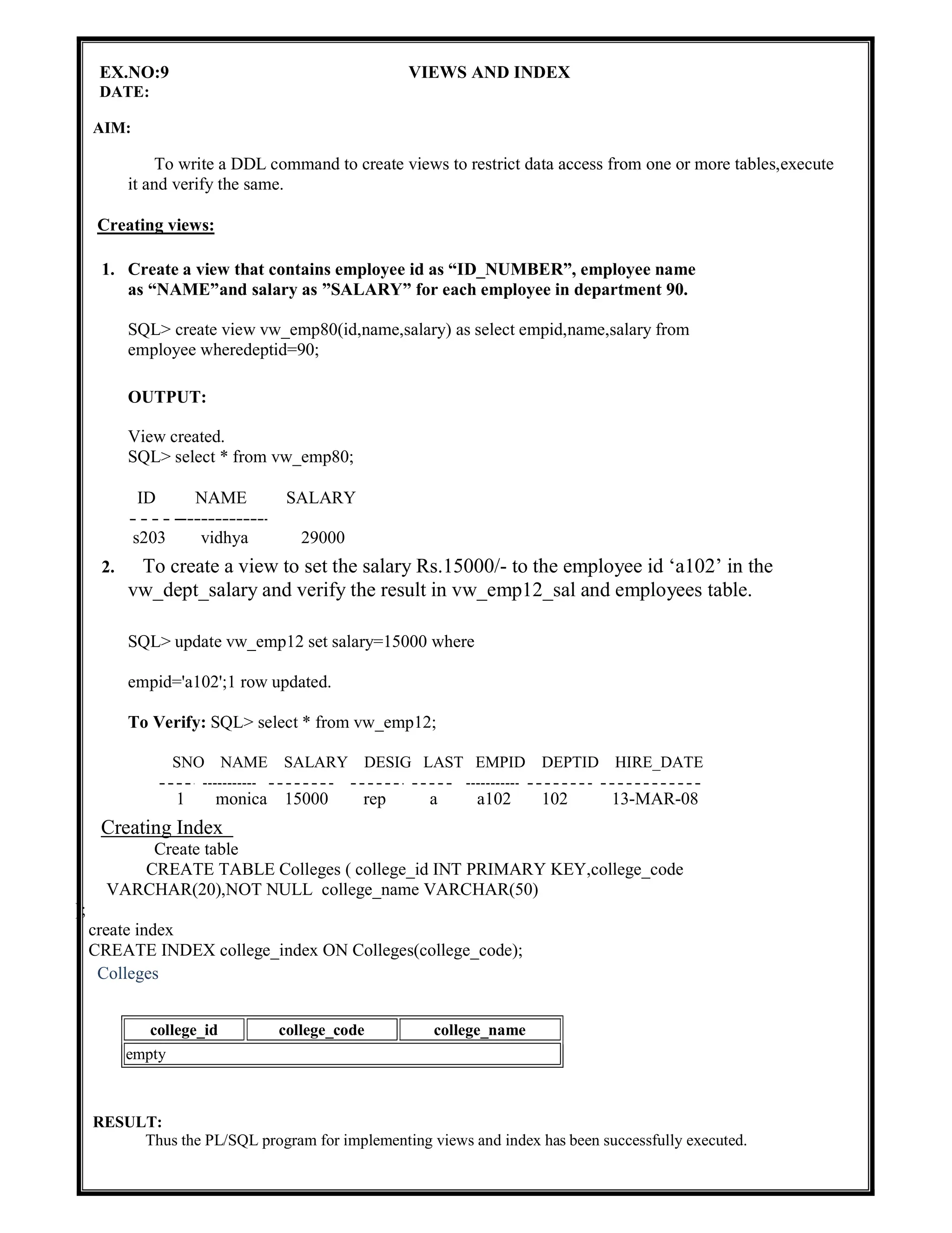 EX.NO:9 VIEWS AND INDEX
DATE:
AIM:
To write a DDL command to create views to restrict data access from one or more tables,execute
it and verify the same.
Creating views:
1. Create a view that contains employee id as “ID_NUMBER”, employee name
as “NAME”and salary as ”SALARY” for each employee in department 90.
SQL> create view vw_emp80(id,name,salary) as select empid,name,salary from
employee wheredeptid=90;
OUTPUT:
View created.
SQL> select * from vw_emp80;
ID NAME SALARY
s203 vidhya 29000
2. To create a view to set the salary Rs.15000/- to the employee id ‘a102’ in the
vw_dept_salary and verify the result in vw_emp12_sal and employees table.
SQL> update vw_emp12 set salary=15000 where
empid='a102';1 row updated.
To Verify: SQL> select * from vw_emp12;
SNO NAME SALARY DESIG LAST EMPID DEPTID HIRE_DATE
1 monica 15000 rep a a102 102 13-MAR-08
Creating Index
Create table
CREATE TABLE Colleges ( college_id INT PRIMARY KEY,college_code
VARCHAR(20),NOT NULL college_name VARCHAR(50)
);
create index
CREATE INDEX college_index ON Colleges(college_code);
Colleges
RESULT:
Thus the PL/SQL program for implementing views and index has been successfully executed.
college_id college_code college_name
empty
 
