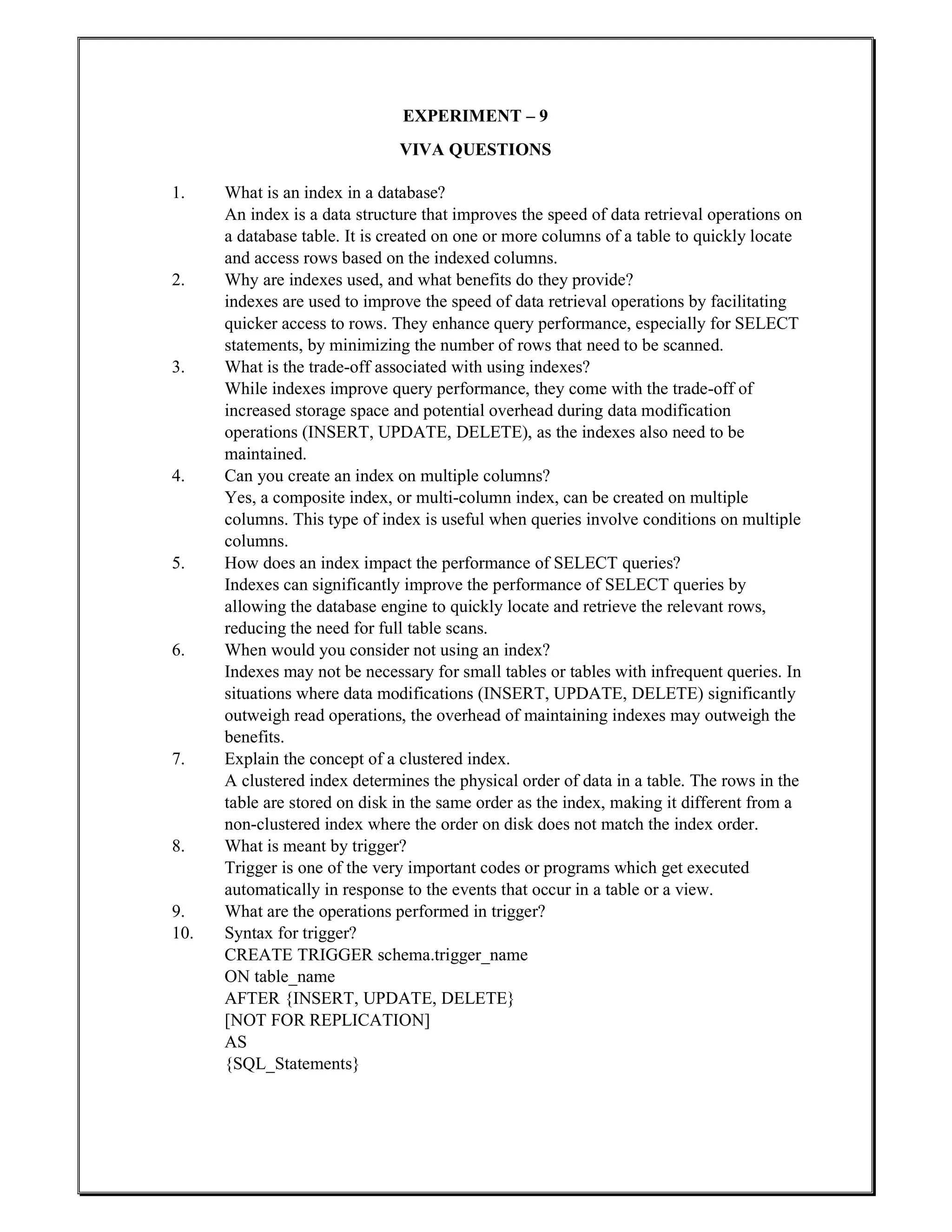 EXPERIMENT – 9
VIVA QUESTIONS
1. What is an index in a database?
An index is a data structure that improves the speed of data retrieval operations on
a database table. It is created on one or more columns of a table to quickly locate
and access rows based on the indexed columns.
2. Why are indexes used, and what benefits do they provide?
indexes are used to improve the speed of data retrieval operations by facilitating
quicker access to rows. They enhance query performance, especially for SELECT
statements, by minimizing the number of rows that need to be scanned.
3. What is the trade-off associated with using indexes?
While indexes improve query performance, they come with the trade-off of
increased storage space and potential overhead during data modification
operations (INSERT, UPDATE, DELETE), as the indexes also need to be
maintained.
4. Can you create an index on multiple columns?
Yes, a composite index, or multi-column index, can be created on multiple
columns. This type of index is useful when queries involve conditions on multiple
columns.
5. How does an index impact the performance of SELECT queries?
Indexes can significantly improve the performance of SELECT queries by
allowing the database engine to quickly locate and retrieve the relevant rows,
reducing the need for full table scans.
6. When would you consider not using an index?
Indexes may not be necessary for small tables or tables with infrequent queries. In
situations where data modifications (INSERT, UPDATE, DELETE) significantly
outweigh read operations, the overhead of maintaining indexes may outweigh the
benefits.
7. Explain the concept of a clustered index.
A clustered index determines the physical order of data in a table. The rows in the
table are stored on disk in the same order as the index, making it different from a
non-clustered index where the order on disk does not match the index order.
8. What is meant by trigger?
Trigger is one of the very important codes or programs which get executed
automatically in response to the events that occur in a table or a view.
9. What are the operations performed in trigger?
10. Syntax for trigger?
CREATE TRIGGER schema.trigger_name
ON table_name
AFTER {INSERT, UPDATE, DELETE}
[NOT FOR REPLICATION]
AS
{SQL_Statements}
 