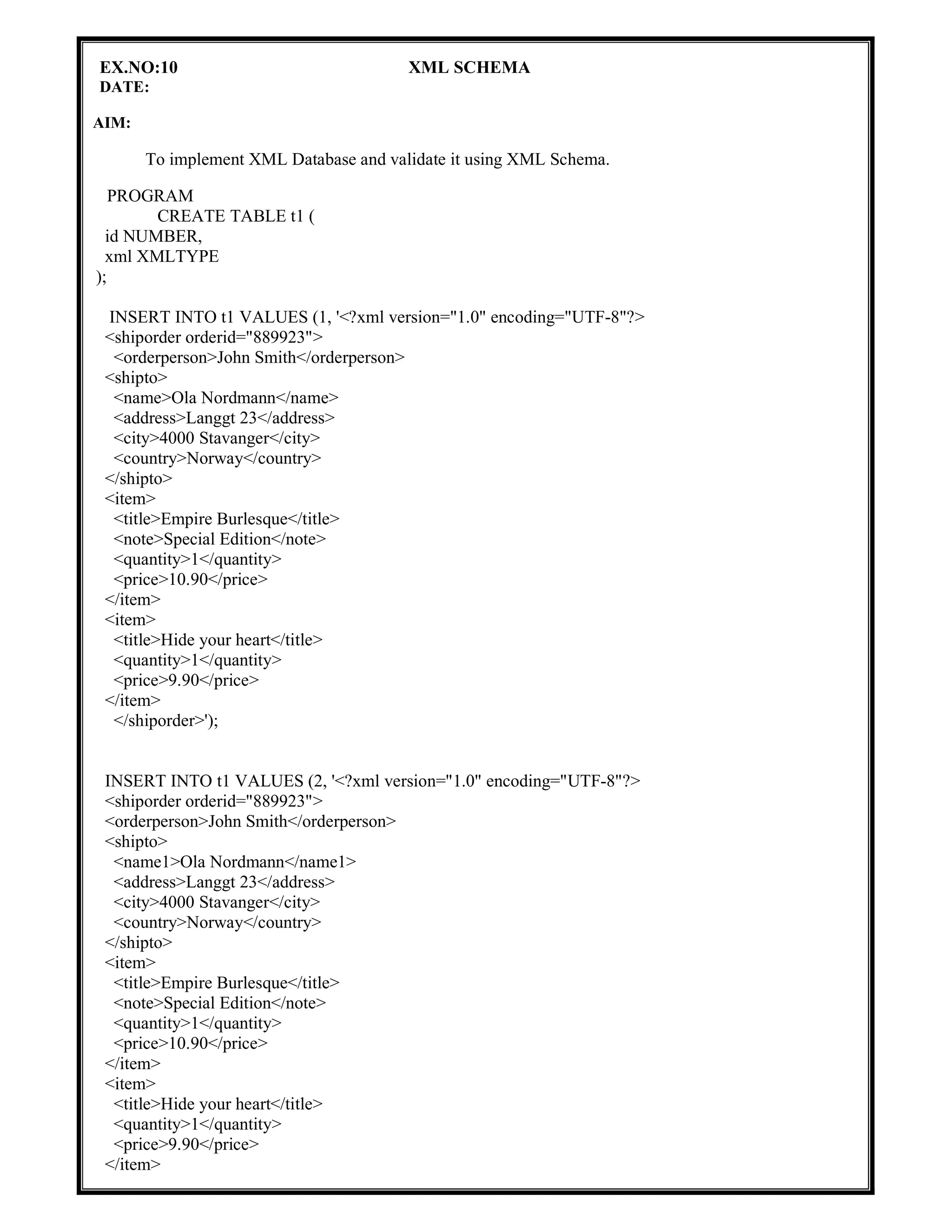 EX.NO:10 XML SCHEMA
DATE:
AIM:
To implement XML Database and validate it using XML Schema.
PROGRAM
CREATE TABLE t1 (
id NUMBER,
xml XMLTYPE
);
INSERT INTO t1 VALUES (1, '<?xml version="1.0" encoding="UTF-8"?>
<shiporder orderid="889923">
<orderperson>John Smith</orderperson>
<shipto>
<name>Ola Nordmann</name>
<address>Langgt 23</address>
<city>4000 Stavanger</city>
<country>Norway</country>
</shipto>
<item>
<title>Empire Burlesque</title>
<note>Special Edition</note>
<quantity>1</quantity>
<price>10.90</price>
</item>
<item>
<title>Hide your heart</title>
<quantity>1</quantity>
<price>9.90</price>
</item>
</shiporder>');
INSERT INTO t1 VALUES (2, '<?xml version="1.0" encoding="UTF-8"?>
<shiporder orderid="889923">
<orderperson>John Smith</orderperson>
<shipto>
<name1>Ola Nordmann</name1>
<address>Langgt 23</address>
<city>4000 Stavanger</city>
<country>Norway</country>
</shipto>
<item>
<title>Empire Burlesque</title>
<note>Special Edition</note>
<quantity>1</quantity>
<price>10.90</price>
</item>
<item>
<title>Hide your heart</title>
<quantity>1</quantity>
<price>9.90</price>
</item>
 