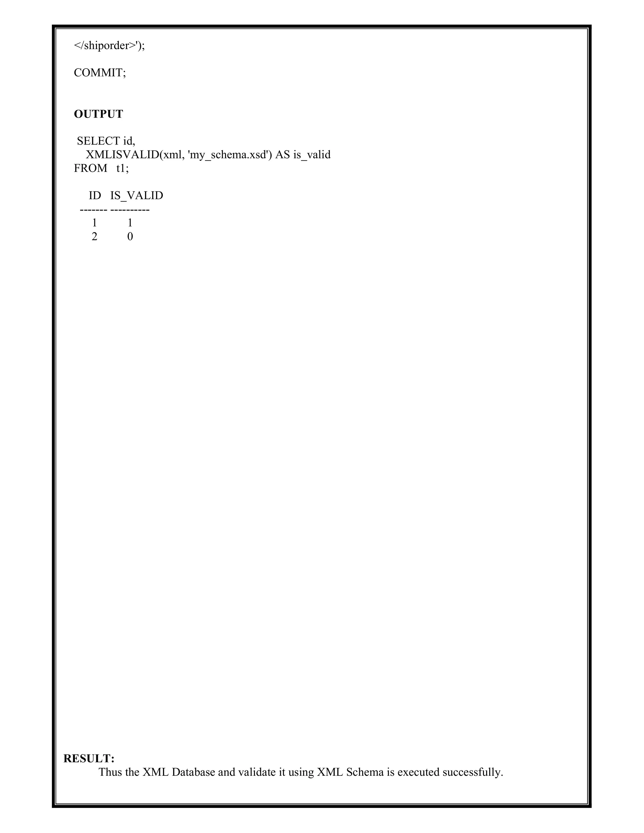 </shiporder>');
COMMIT;
OUTPUT
SELECT id,
XMLISVALID(xml, 'my_schema.xsd') AS is_valid
FROM t1;
ID IS_VALID
------- ----------
1 1
2 0
RESULT:
Thus the XML Database and validate it using XML Schema is executed successfully.
 