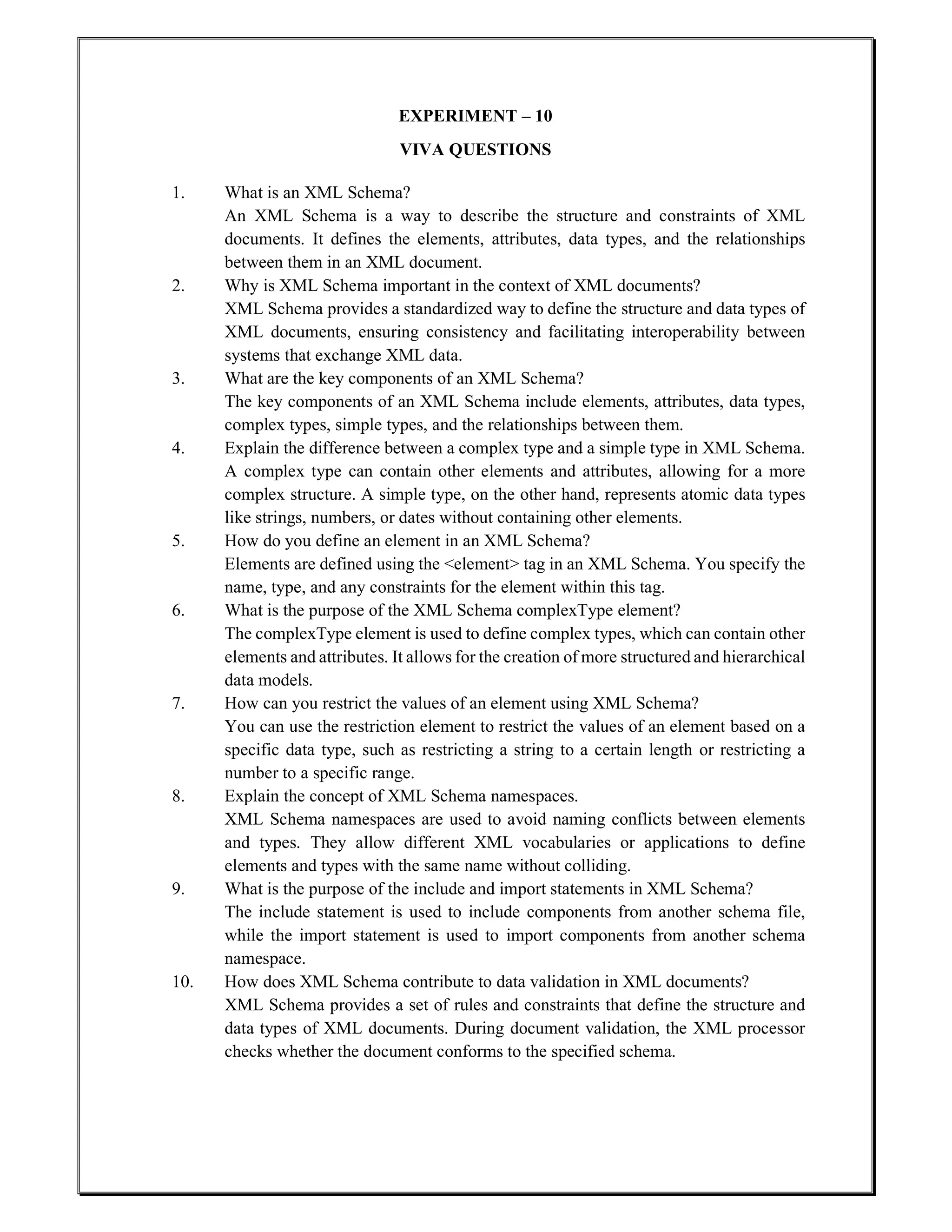 EXPERIMENT – 10
VIVA QUESTIONS
1. What is an XML Schema?
An XML Schema is a way to describe the structure and constraints of XML
documents. It defines the elements, attributes, data types, and the relationships
between them in an XML document.
2. Why is XML Schema important in the context of XML documents?
XML Schema provides a standardized way to define the structure and data types of
XML documents, ensuring consistency and facilitating interoperability between
systems that exchange XML data.
3. What are the key components of an XML Schema?
The key components of an XML Schema include elements, attributes, data types,
complex types, simple types, and the relationships between them.
4. Explain the difference between a complex type and a simple type in XML Schema.
A complex type can contain other elements and attributes, allowing for a more
complex structure. A simple type, on the other hand, represents atomic data types
like strings, numbers, or dates without containing other elements.
5. How do you define an element in an XML Schema?
Elements are defined using the <element> tag in an XML Schema. You specify the
name, type, and any constraints for the element within this tag.
6. What is the purpose of the XML Schema complexType element?
The complexType element is used to define complex types, which can contain other
elements and attributes. It allows for the creation of more structured and hierarchical
data models.
7. How can you restrict the values of an element using XML Schema?
You can use the restriction element to restrict the values of an element based on a
specific data type, such as restricting a string to a certain length or restricting a
number to a specific range.
8. Explain the concept of XML Schema namespaces.
XML Schema namespaces are used to avoid naming conflicts between elements
and types. They allow different XML vocabularies or applications to define
elements and types with the same name without colliding.
9. What is the purpose of the include and import statements in XML Schema?
The include statement is used to include components from another schema file,
while the import statement is used to import components from another schema
namespace.
10. How does XML Schema contribute to data validation in XML documents?
XML Schema provides a set of rules and constraints that define the structure and
data types of XML documents. During document validation, the XML processor
checks whether the document conforms to the specified schema.
 