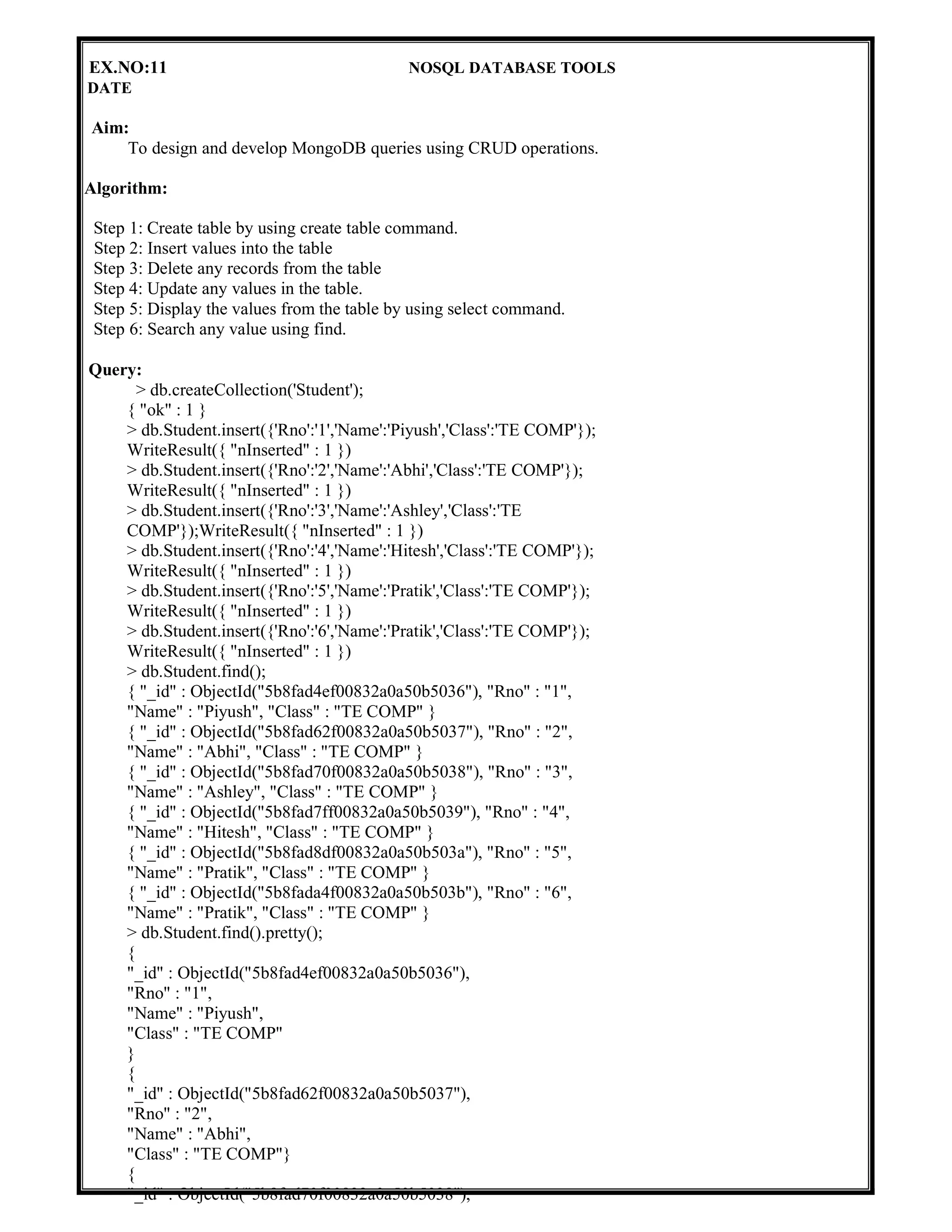 EX.NO:11 NOSQL DATABASE TOOLS
DATE
Aim:
To design and develop MongoDB queries using CRUD operations.
Algorithm:
Step 1: Create table by using create table command.
Step 2: Insert values into the table
Step 3: Delete any records from the table
Step 4: Update any values in the table.
Step 5: Display the values from the table by using select command.
Step 6: Search any value using find.
Query:
> db.createCollection('Student');
{ "ok" : 1 }
> db.Student.insert({'Rno':'1','Name':'Piyush','Class':'TE COMP'});
WriteResult({ "nInserted" : 1 })
> db.Student.insert({'Rno':'2','Name':'Abhi','Class':'TE COMP'});
WriteResult({ "nInserted" : 1 })
> db.Student.insert({'Rno':'3','Name':'Ashley','Class':'TE
COMP'});WriteResult({ "nInserted" : 1 })
> db.Student.insert({'Rno':'4','Name':'Hitesh','Class':'TE COMP'});
WriteResult({ "nInserted" : 1 })
> db.Student.insert({'Rno':'5','Name':'Pratik','Class':'TE COMP'});
WriteResult({ "nInserted" : 1 })
> db.Student.insert({'Rno':'6','Name':'Pratik','Class':'TE COMP'});
WriteResult({ "nInserted" : 1 })
> db.Student.find();
{ "_id" : ObjectId("5b8fad4ef00832a0a50b5036"), "Rno" : "1",
"Name" : "Piyush", "Class" : "TE COMP" }
{ "_id" : ObjectId("5b8fad62f00832a0a50b5037"), "Rno" : "2",
"Name" : "Abhi", "Class" : "TE COMP" }
{ "_id" : ObjectId("5b8fad70f00832a0a50b5038"), "Rno" : "3",
"Name" : "Ashley", "Class" : "TE COMP" }
{ "_id" : ObjectId("5b8fad7ff00832a0a50b5039"), "Rno" : "4",
"Name" : "Hitesh", "Class" : "TE COMP" }
{ "_id" : ObjectId("5b8fad8df00832a0a50b503a"), "Rno" : "5",
"Name" : "Pratik", "Class" : "TE COMP" }
{ "_id" : ObjectId("5b8fada4f00832a0a50b503b"), "Rno" : "6",
"Name" : "Pratik", "Class" : "TE COMP" }
> db.Student.find().pretty();
{
"_id" : ObjectId("5b8fad4ef00832a0a50b5036"),
"Rno" : "1",
"Name" : "Piyush",
"Class" : "TE COMP"
}
{
"_id" : ObjectId("5b8fad62f00832a0a50b5037"),
"Rno" : "2",
"Name" : "Abhi",
"Class" : "TE COMP"}
{
"_id" : ObjectId("5b8fad70f00832a0a50b5038"),
 