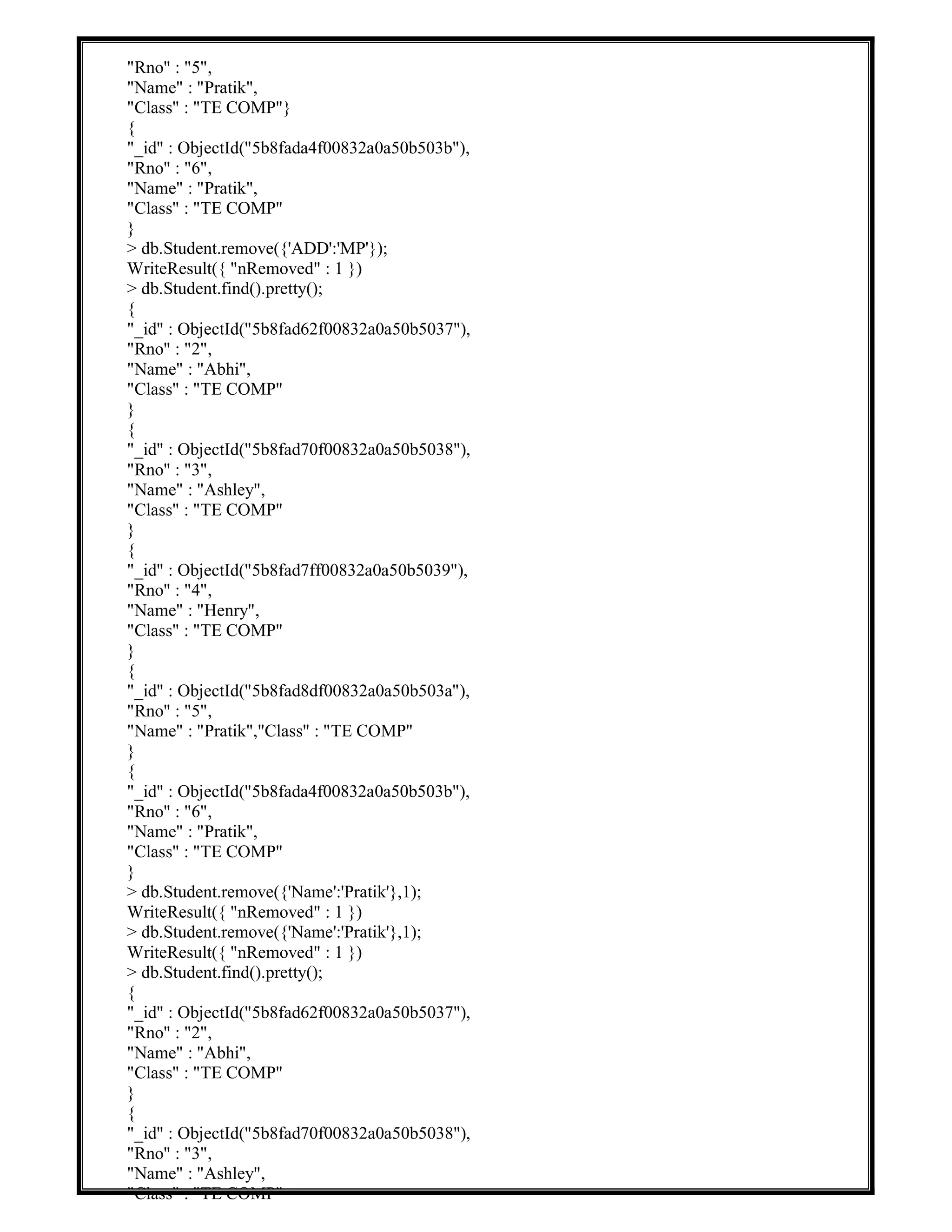 "Rno" : "5",
"Name" : "Pratik",
"Class" : "TE COMP"}
{
"_id" : ObjectId("5b8fada4f00832a0a50b503b"),
"Rno" : "6",
"Name" : "Pratik",
"Class" : "TE COMP"
}
> db.Student.remove({'ADD':'MP'});
WriteResult({ "nRemoved" : 1 })
> db.Student.find().pretty();
{
"_id" : ObjectId("5b8fad62f00832a0a50b5037"),
"Rno" : "2",
"Name" : "Abhi",
"Class" : "TE COMP"
}
{
"_id" : ObjectId("5b8fad70f00832a0a50b5038"),
"Rno" : "3",
"Name" : "Ashley",
"Class" : "TE COMP"
}
{
"_id" : ObjectId("5b8fad7ff00832a0a50b5039"),
"Rno" : "4",
"Name" : "Henry",
"Class" : "TE COMP"
}
{
"_id" : ObjectId("5b8fad8df00832a0a50b503a"),
"Rno" : "5",
"Name" : "Pratik","Class" : "TE COMP"
}
{
"_id" : ObjectId("5b8fada4f00832a0a50b503b"),
"Rno" : "6",
"Name" : "Pratik",
"Class" : "TE COMP"
}
> db.Student.remove({'Name':'Pratik'},1);
WriteResult({ "nRemoved" : 1 })
> db.Student.remove({'Name':'Pratik'},1);
WriteResult({ "nRemoved" : 1 })
> db.Student.find().pretty();
{
"_id" : ObjectId("5b8fad62f00832a0a50b5037"),
"Rno" : "2",
"Name" : "Abhi",
"Class" : "TE COMP"
}
{
"_id" : ObjectId("5b8fad70f00832a0a50b5038"),
"Rno" : "3",
"Name" : "Ashley",
"Class" : "TE COMP"
 
