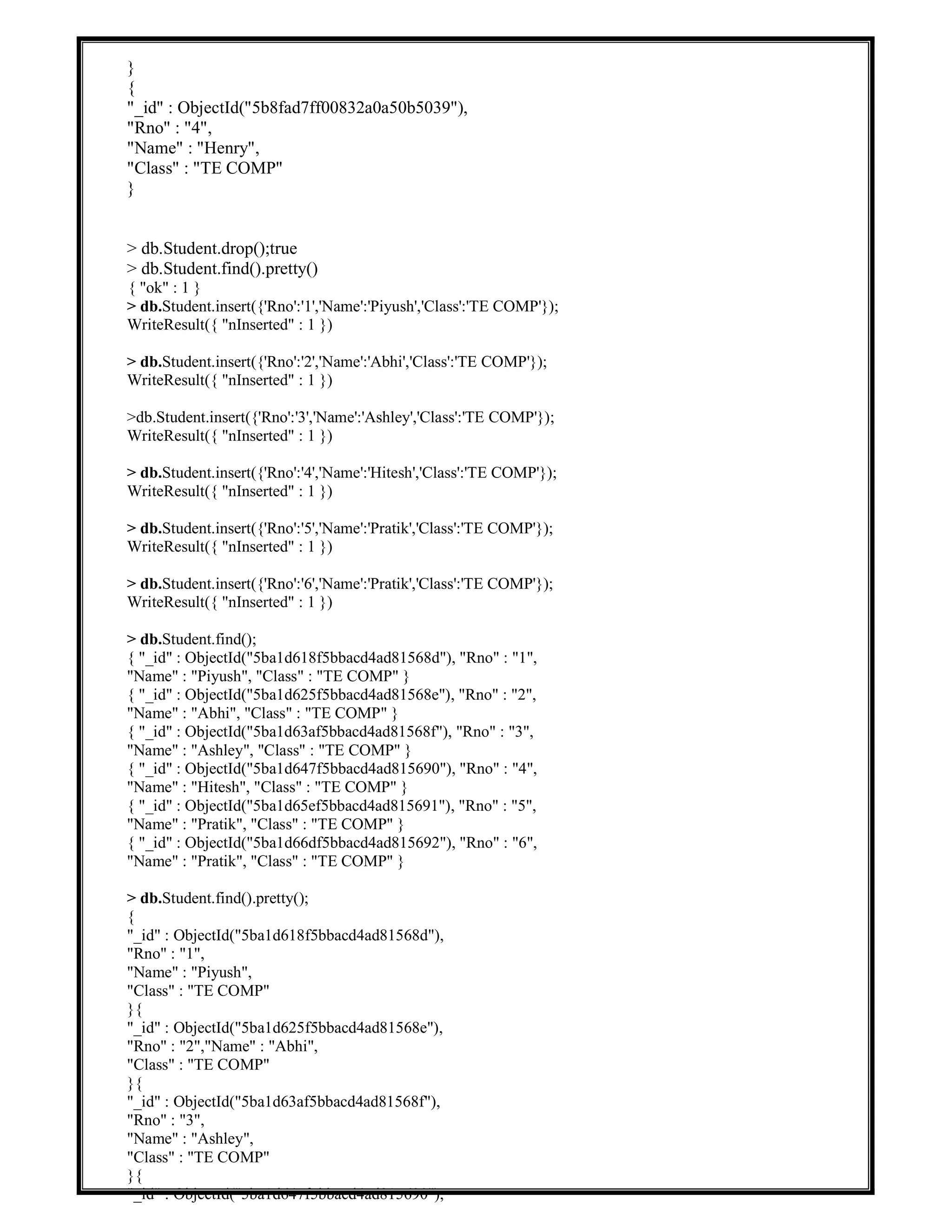 }
{
"_id" : ObjectId("5b8fad7ff00832a0a50b5039"),
"Rno" : "4",
"Name" : "Henry",
"Class" : "TE COMP"
}
> db.Student.drop();true
> db.Student.find().pretty()
{ "ok" : 1 }
> db.Student.insert({'Rno':'1','Name':'Piyush','Class':'TE COMP'});
WriteResult({ "nInserted" : 1 })
> db.Student.insert({'Rno':'2','Name':'Abhi','Class':'TE COMP'});
WriteResult({ "nInserted" : 1 })
>db.Student.insert({'Rno':'3','Name':'Ashley','Class':'TE COMP'});
WriteResult({ "nInserted" : 1 })
> db.Student.insert({'Rno':'4','Name':'Hitesh','Class':'TE COMP'});
WriteResult({ "nInserted" : 1 })
> db.Student.insert({'Rno':'5','Name':'Pratik','Class':'TE COMP'});
WriteResult({ "nInserted" : 1 })
> db.Student.insert({'Rno':'6','Name':'Pratik','Class':'TE COMP'});
WriteResult({ "nInserted" : 1 })
> db.Student.find();
{ "_id" : ObjectId("5ba1d618f5bbacd4ad81568d"), "Rno" : "1",
"Name" : "Piyush", "Class" : "TE COMP" }
{ "_id" : ObjectId("5ba1d625f5bbacd4ad81568e"), "Rno" : "2",
"Name" : "Abhi", "Class" : "TE COMP" }
{ "_id" : ObjectId("5ba1d63af5bbacd4ad81568f"), "Rno" : "3",
"Name" : "Ashley", "Class" : "TE COMP" }
{ "_id" : ObjectId("5ba1d647f5bbacd4ad815690"), "Rno" : "4",
"Name" : "Hitesh", "Class" : "TE COMP" }
{ "_id" : ObjectId("5ba1d65ef5bbacd4ad815691"), "Rno" : "5",
"Name" : "Pratik", "Class" : "TE COMP" }
{ "_id" : ObjectId("5ba1d66df5bbacd4ad815692"), "Rno" : "6",
"Name" : "Pratik", "Class" : "TE COMP" }
> db.Student.find().pretty();
{
"_id" : ObjectId("5ba1d618f5bbacd4ad81568d"),
"Rno" : "1",
"Name" : "Piyush",
"Class" : "TE COMP"
}{
"_id" : ObjectId("5ba1d625f5bbacd4ad81568e"),
"Rno" : "2","Name" : "Abhi",
"Class" : "TE COMP"
}{
"_id" : ObjectId("5ba1d63af5bbacd4ad81568f"),
"Rno" : "3",
"Name" : "Ashley",
"Class" : "TE COMP"
}{
"_id" : ObjectId("5ba1d647f5bbacd4ad815690"),
 